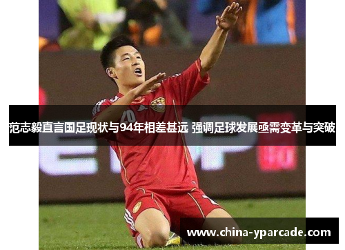 范志毅直言国足现状与94年相差甚远 强调足球发展亟需变革与突破