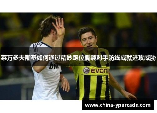 莱万多夫斯基如何通过精妙跑位撕裂对手防线成就进攻威胁