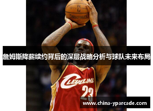 詹姆斯降薪续约背后的深层战略分析与球队未来布局