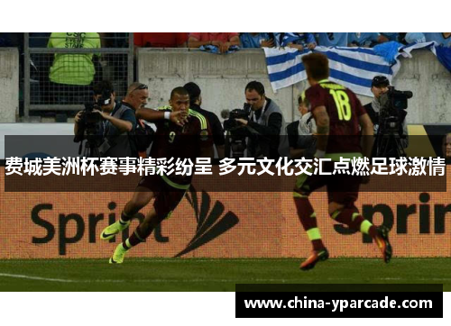 费城美洲杯赛事精彩纷呈 多元文化交汇点燃足球激情