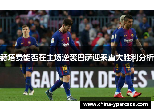 赫塔费能否在主场逆袭巴萨迎来重大胜利分析