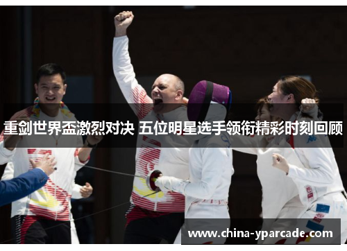 重剑世界盃激烈对决 五位明星选手领衔精彩时刻回顾