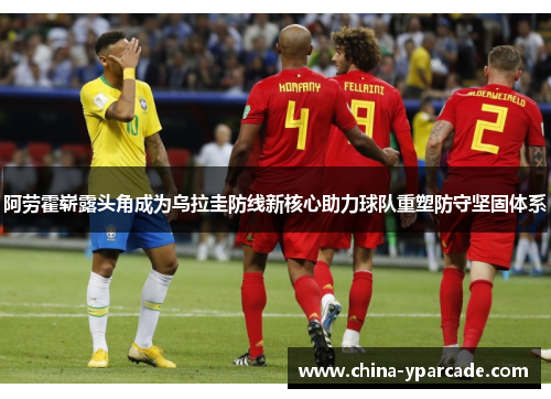 阿劳霍崭露头角成为乌拉圭防线新核心助力球队重塑防守坚固体系