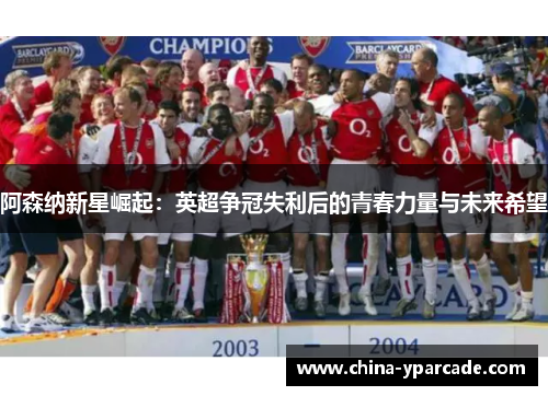阿森纳新星崛起:英超争冠失利后的青春力量与未来希望 阿森纳新星崛起:英超争冠失利后的青春力量与未来希望