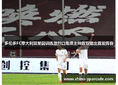 多伦多FC意大利双星因训练激烈口角遭主帅双双撤出首发阵容