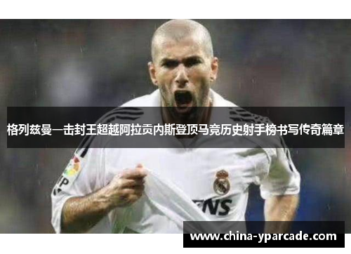 格列兹曼一击封王超越阿拉贡内斯登顶马竞历史射手榜书写传奇篇章 格列兹曼一击封王超越阿拉贡内斯登顶马竞历史射手榜书写传奇篇章