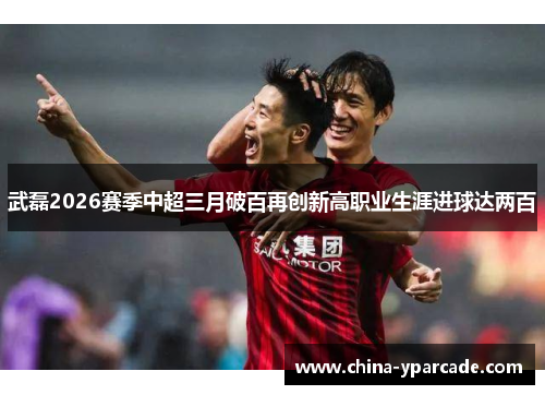 武磊2026赛季中超三月破百再创新高职业生涯进球达两百