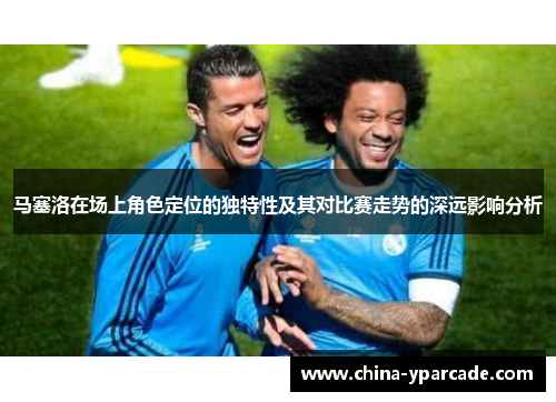 马塞洛在场上角色定位的独特性及其对比赛走势的深远影响分析